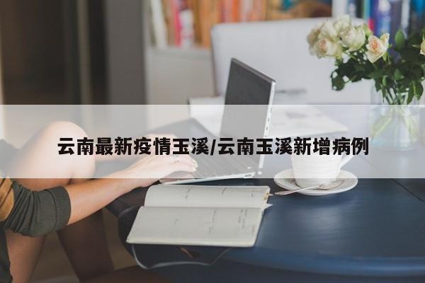 云南最新疫情玉溪/云南玉溪新增病例