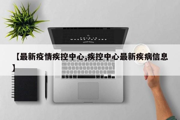 【最新疫情疾控中心,疾控中心最新疾病信息】