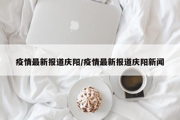 疫情最新报道庆阳/疫情最新报道庆阳新闻