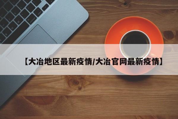 【大冶地区最新疫情/大冶官网最新疫情】