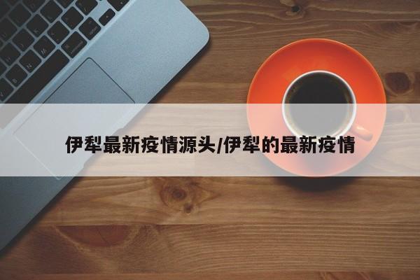 伊犁最新疫情源头/伊犁的最新疫情