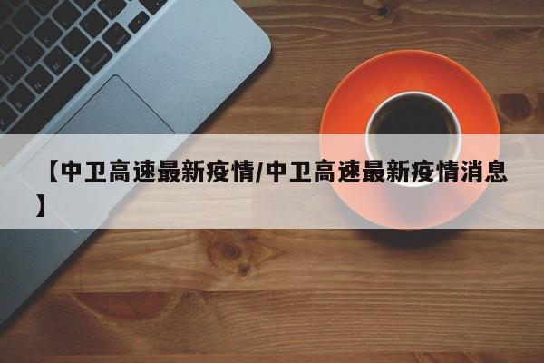 【中卫高速最新疫情/中卫高速最新疫情消息】