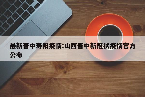 最新晋中寿阳疫情:山西晋中新冠状疫情官方公布