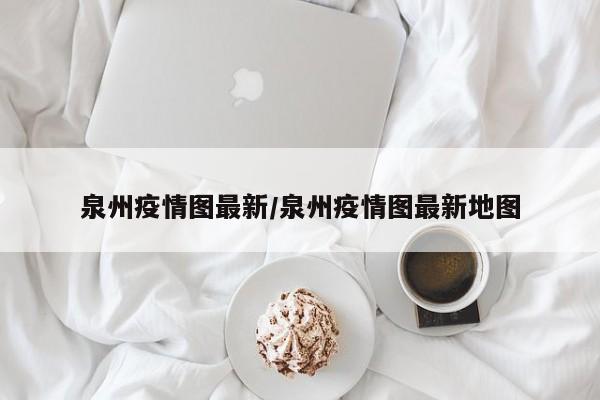泉州疫情图最新/泉州疫情图最新地图