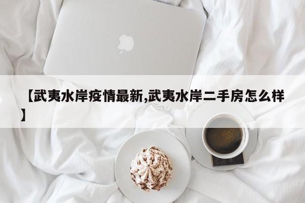 【武夷水岸疫情最新,武夷水岸二手房怎么样】