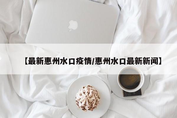 【最新惠州水口疫情/惠州水口最新新闻】