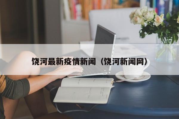 饶河最新疫情新闻（饶河新闻网）