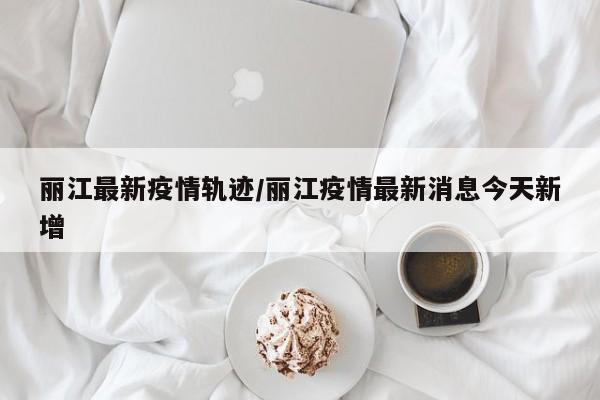 丽江最新疫情轨迹/丽江疫情最新消息今天新增