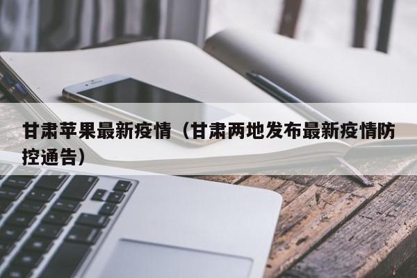 甘肃苹果最新疫情（甘肃两地发布最新疫情防控通告）