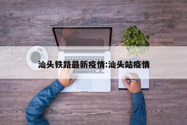 汕头铁路最新疫情:汕头站疫情