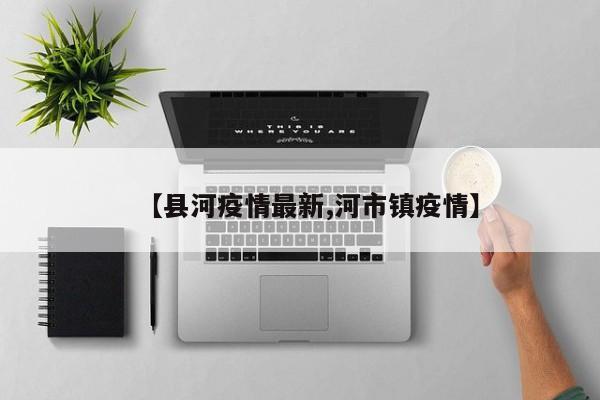 【县河疫情最新,河市镇疫情】