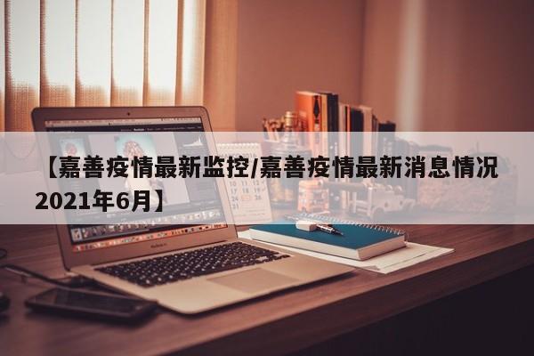 【嘉善疫情最新监控/嘉善疫情最新消息情况2021年6月】