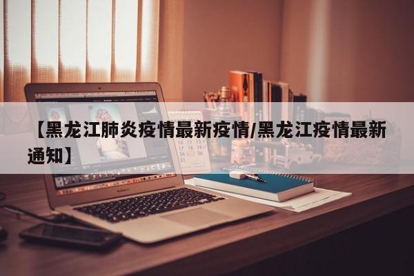 【黑龙江肺炎疫情最新疫情/黑龙江疫情最新通知】