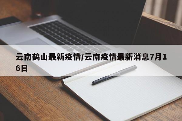 云南鹤山最新疫情/云南疫情最新消息7月16日