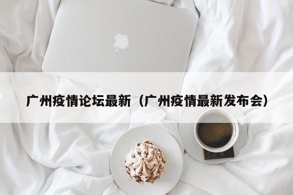 广州疫情论坛最新（广州疫情最新发布会）