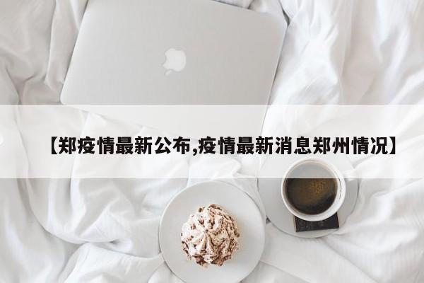 【郑疫情最新公布,疫情最新消息郑州情况】