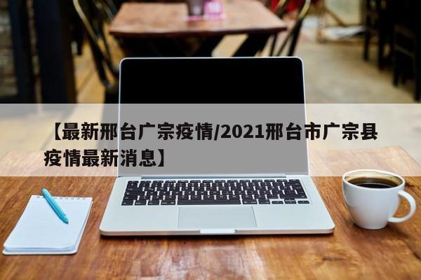 【最新邢台广宗疫情/2021邢台市广宗县疫情最新消息】