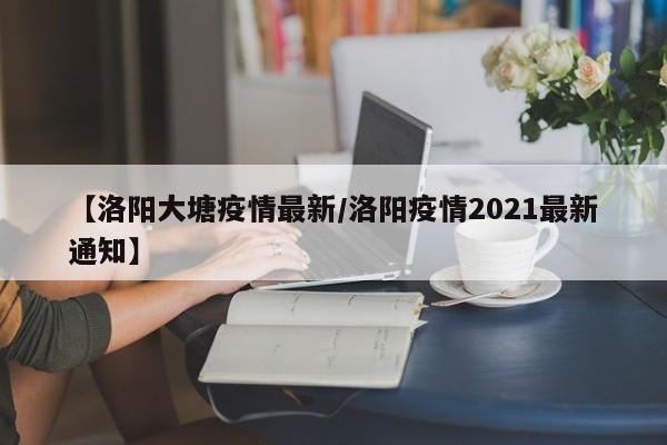 【洛阳大塘疫情最新/洛阳疫情2021最新通知】