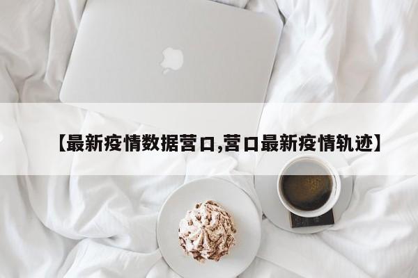 【最新疫情数据营口,营口最新疫情轨迹】