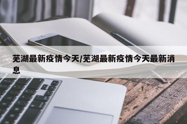 芜湖最新疫情今天/芜湖最新疫情今天最新消息