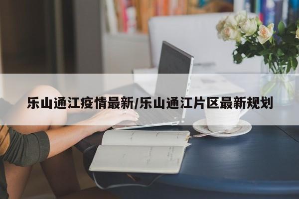 乐山通江疫情最新/乐山通江片区最新规划