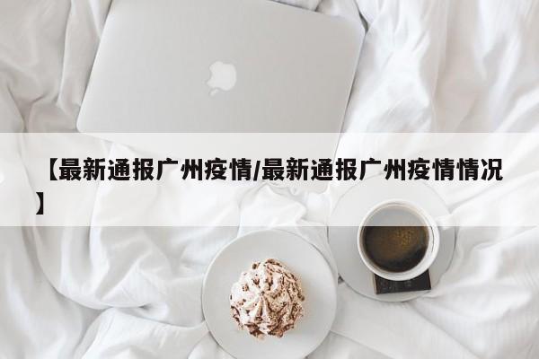 【最新通报广州疫情/最新通报广州疫情情况】