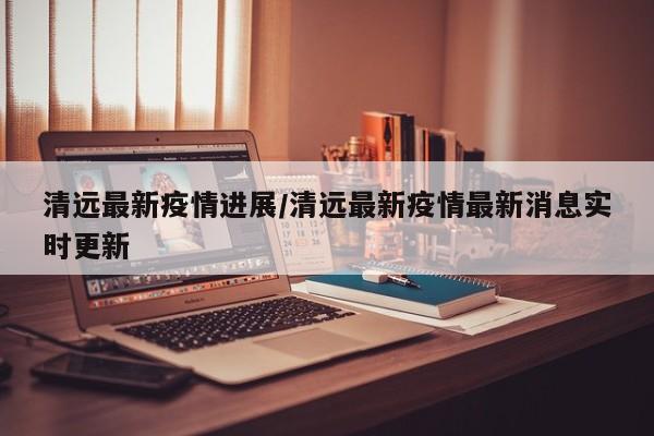 清远最新疫情进展/清远最新疫情最新消息实时更新