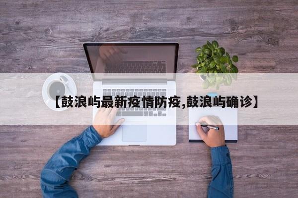 【鼓浪屿最新疫情防疫,鼓浪屿确诊】