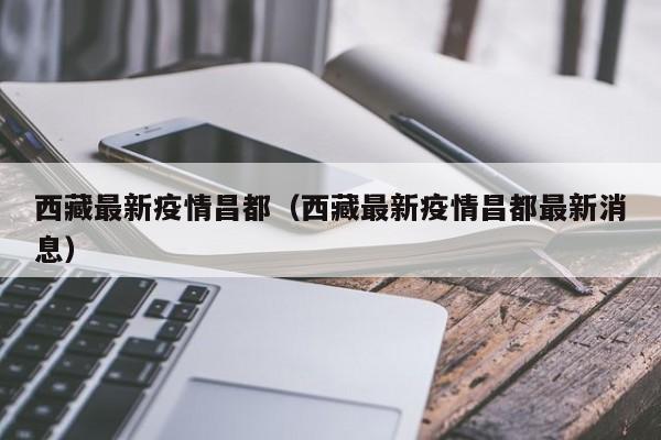 西藏最新疫情昌都（西藏最新疫情昌都最新消息）