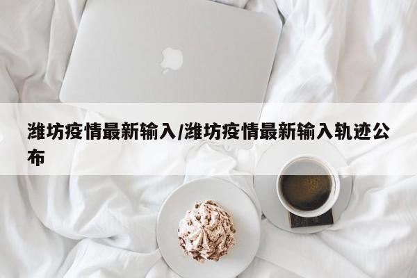 潍坊疫情最新输入/潍坊疫情最新输入轨迹公布