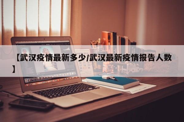 【武汉疫情最新多少/武汉最新疫情报告人数】