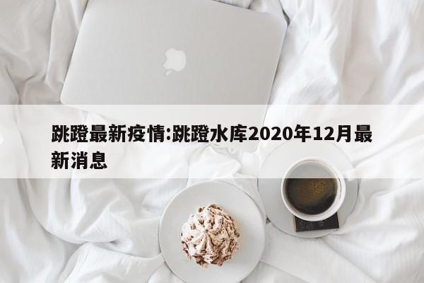 跳蹬最新疫情:跳蹬水库2020年12月最新消息