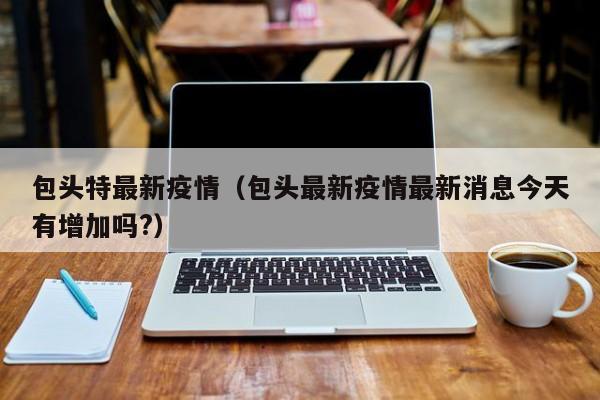 包头特最新疫情（包头最新疫情最新消息今天有增加吗?）