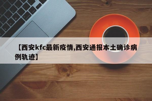 【西安kfc最新疫情,西安通报本土确诊病例轨迹】