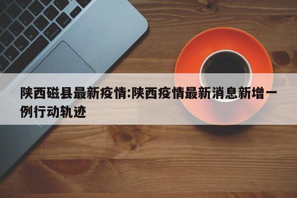 陕西磁县最新疫情:陕西疫情最新消息新增一例行动轨迹