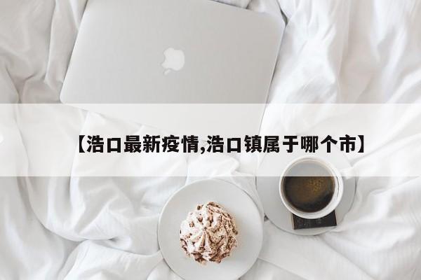 【浩口最新疫情,浩口镇属于哪个市】