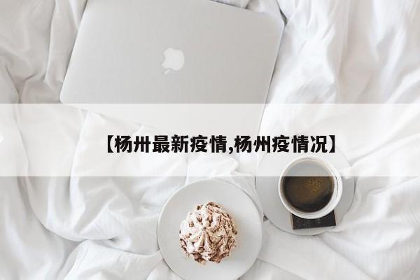 【杨卅最新疫情,杨州疫情况】