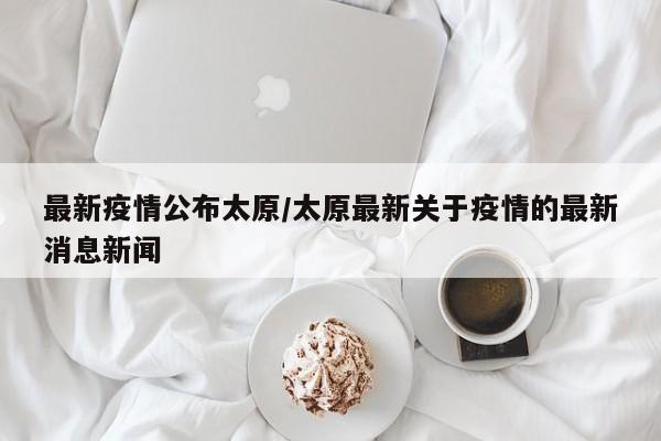 最新疫情公布太原/太原最新关于疫情的最新消息新闻