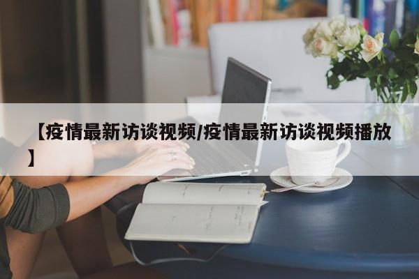【疫情最新访谈视频/疫情最新访谈视频播放】