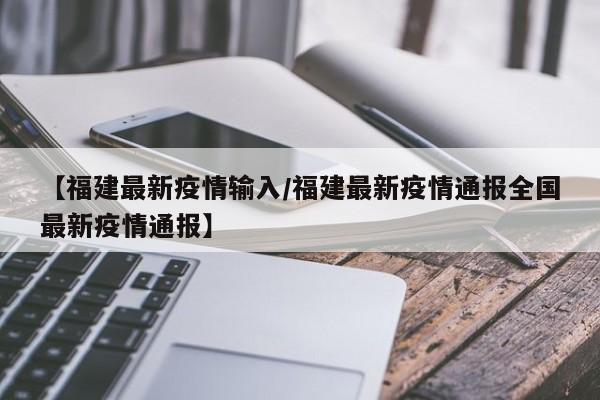 【福建最新疫情输入/福建最新疫情通报全国最新疫情通报】