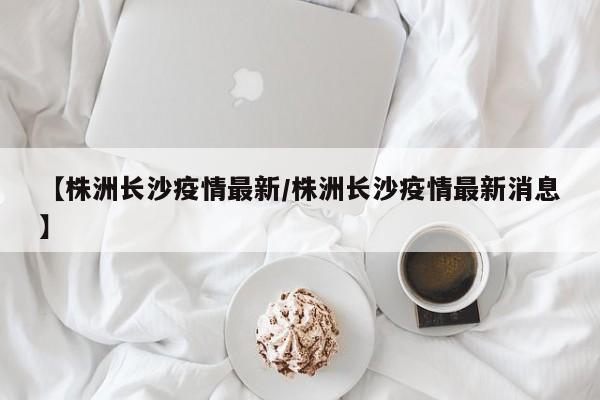 【株洲长沙疫情最新/株洲长沙疫情最新消息】