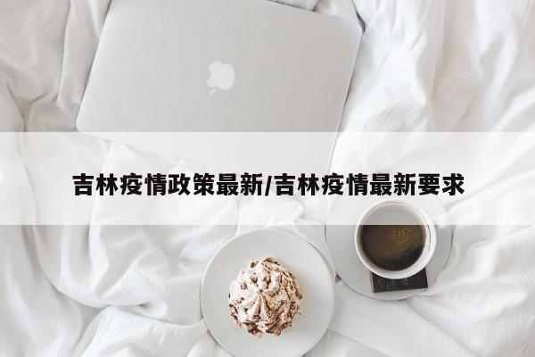 吉林疫情政策最新/吉林疫情最新要求