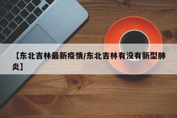 【东北吉林最新疫情/东北吉林有没有新型肺炎】