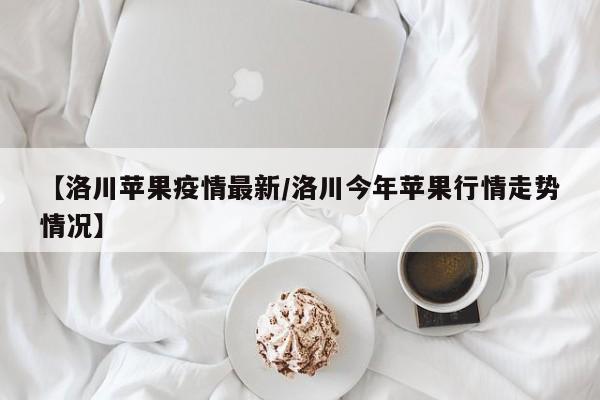 【洛川苹果疫情最新/洛川今年苹果行情走势情况】
