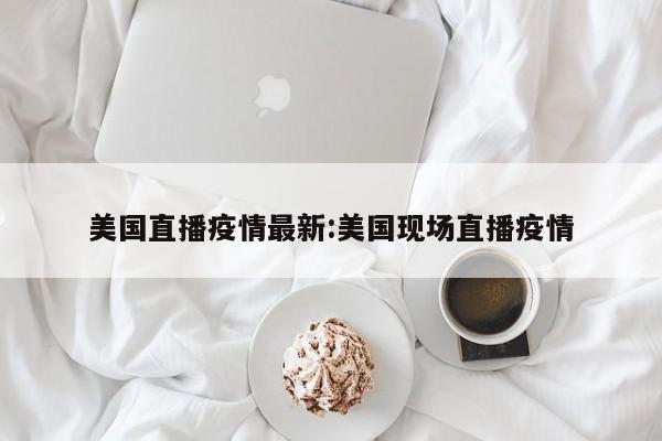 美国直播疫情最新:美国现场直播疫情