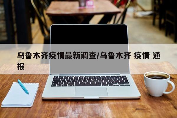乌鲁木齐疫情最新调查/乌鲁木齐 疫情 通报