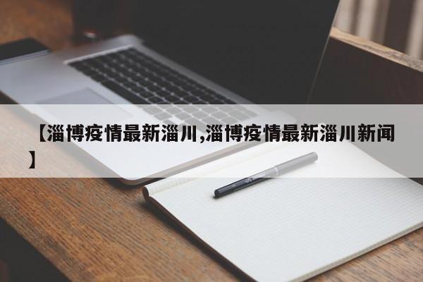 【淄博疫情最新淄川,淄博疫情最新淄川新闻】