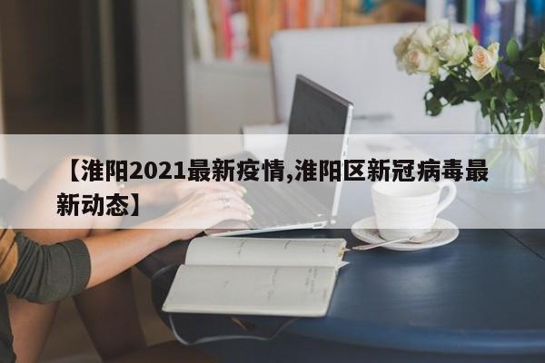 【淮阳2021最新疫情,淮阳区新冠病毒最新动态】
