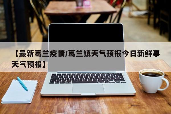 【最新葛兰疫情/葛兰镇天气预报今日新鲜事天气预报】