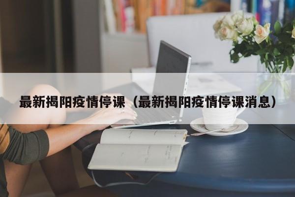 最新揭阳疫情停课（最新揭阳疫情停课消息）